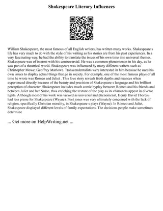 Shakespeare Literary Influences
William Shakespeare, the most famous of all English writers, has written many works. Shakespeare s
life has very much to do with the style of his writing as his stories are from his past experiences. In a
very fascinating way, he had the ability to translate the issues of his own time into universal themes.
Shakespeare was of interest with his controversial. He was a common phenomenon in his day, as he
was part of a theatrical world. Shakespeare was influenced by many different writers such as
Christopher Mowe, Geoffrey Marlowe. Transcendentalists were interested in him because he used his
own issues to display actual things that go in society. For example, one of the most famous plays of all
time he wrote was Romeo and Juliet . This love story reveals fresh depths and nuances when
experienced directly because of the beauty and precision of Shakespeare s language and his brilliant
perception of character. Shakespeare includes much comic byplay between Romeo and his friends and
between Juliet and her Nurse, thus enriching the texture of the play as its characters appear in diverse
lights. Although most of his work was viewed as universal and phenomenal, Henry David Thoreau
had less praise for Shakespeare (Wayne). Poet jones was very ultimately concerned with the lack of
religion, specifically Christian morality, in Shakespeare s plays (Wayne). In Romeo and Juliet,
Shakespeare displayed different levels of family expectations. The decisions people make sometimes
determine
... Get more on HelpWriting.net ...
 