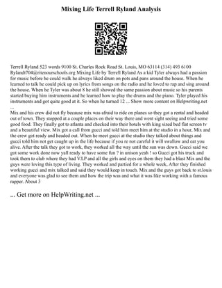 Mixing Life Terrell Ryland Analysis
Terrell Ryland 523 words 9100 St. Charles Rock Road St. Louis, MO 63114 (314) 493 6100
Rylandt704@ritenourschools.org Mixing Life by Terrell Ryland As a kid Tyler always had a passion
for music before he could walk he always liked drum on pots and pans around the house. When he
learned to talk he could pick up on lyrics from songs on the radio and he loved to rap and sing around
the house. When he Tyler was about 8 he still showed the same passion about music so his parents
started buying him instruments and he learned how to play the drums and the piano. Tyler played his
instruments and got quite good at it. So when he turned 12 ... Show more content on Helpwriting.net
...
Mix and his crew did not fly because mix was afraid to ride on planes so they got a rental and headed
out of town. They stopped at a couple places on their way there and went sight seeing and tried some
good food. They finally got to atlanta and checked into their hotels with king sized bed flat screen tv
and a beautiful view. Mix got a call from gucci and told him meet him at the studio in a hour, Mix and
the crew got ready and headed out. When he meet gucci at the studio they talked about things and
gucci told him not get caught up in the life because if you re not careful it will swallow and eat you
alive. After the talk they got to work, they worked all the way until the sun was down. Gucci said we
got some work done now yall ready to have some fun ? in unison yeah ! so Gucci got his truck and
took them to club where they had V.I.P and all the girls and eyes on them they had a blast Mix and the
guys were loving this type of living. They worked and partied for a whole week, After they finished
working gucci and mix talked and said they would keep in touch. Mix and the guys got back to st.louis
and everyone was glad to see them and how the trip was and what it was like working with a famous
rapper. About 3
... Get more on HelpWriting.net ...
 