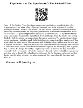 Experiment And The Experiments Of The Stanford Prison...
Exam 1 1. The Stanford Prison Experiment was an experiment that was created to test the effect
between prisoners and prison officers. The experiment took place in the basement of one of the
buildings in Stanford University. The prisoners and guards in the experiment were college students.
The college students were told that they would get $15 dollars a day and that the experiment would
last two weeks. The guards and prisoners were decided by a flip of a coin. The experiment abruptly
ended after six days because of the mental break downs and hunger strikes the inmates were having.
The BoBo Doll Experiment was an experiment that studied aggression. The way that the experiment
worked was that they had adults attack the BoBo doll and they made the children watch to see if they
would mimic the adults actions. When presented with the BoBo doll the children acted the same way
as they saw the adults act. They were able to learn the aggression and hostile language from the adults.
2. Ivan Pavlov was a Russian scientist that studied animal digestion. He was studying what triggered
dogs to salivate. He thought it would be a simple study because he believed that dogs drool when
presented with food because the saliva helps break down the food. He then realized that dogs salivate
more than what he thought. He realized that the individuals that fed the dogs wore labcoats and that
the dog started drooling when they saw a lab coats even if there wasn t food. He then ran a study
where he
... Get more on HelpWriting.net ...
 