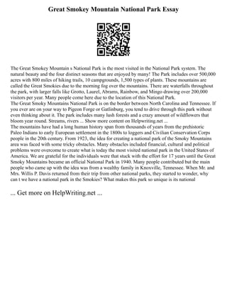 Great Smokey Mountain National Park Essay
The Great Smokey Mountain s National Park is the most visited in the National Park system. The
natural beauty and the four distinct seasons that are enjoyed by many! The Park includes over 500,000
acres with 800 miles of hiking trails, 10 campgrounds, 1,500 types of plants. These mountains are
called the Great Smokies due to the morning fog over the mountains. There are waterfalls throughout
the park, with larger falls like Grotto, Laurel, Abrams, Rainbow, and Mingo drawing over 200,000
visitors per year. Many people come here due to the location of this National Park.
The Great Smoky Mountains National Park is on the border between North Carolina and Tennessee. If
you ever are on your way to Pigeon Forge or Gatlinburg, you tend to drive through this park without
even thinking about it. The park includes many lush forests and a crazy amount of wildflowers that
bloom year round. Streams, rivers ... Show more content on Helpwriting.net ...
The mountains have had a long human history span from thousands of years from the prehistoric
Paleo Indians to early European settlement in the 1800s to loggers and Civilian Conservation Corps
people in the 20th century. From 1923, the idea for creating a national park of the Smoky Mountains
area was faced with some tricky obstacles. Many obstacles included financial, cultural and political
problems were overcome to create what is today the most visited national park in the United States of
America. We are grateful for the individuals were that stuck with the effort for 17 years until the Great
Smoky Mountains became an official National Park in 1940. Many people contributed but the main
people who came up with the idea was from a wealthy family in Knoxville, Tennessee. When Mr. and
Mrs. Willis P. Davis returned from their trip from other national parks, they started to wonder, why
can t we have a national park in the Smokies? What makes this park so unique is its national
... Get more on HelpWriting.net ...
 