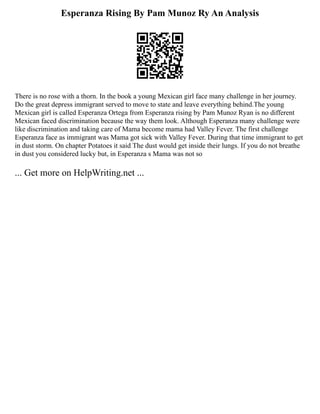 Esperanza Rising By Pam Munoz Ry An Analysis
There is no rose with a thorn. In the book a young Mexican girl face many challenge in her journey.
Do the great depress immigrant served to move to state and leave everything behind.The young
Mexican girl is called Esperanza Ortega from Esperanza rising by Pam Munoz Ryan is no different
Mexican faced discrimination because the way them look. Although Esperanza many challenge were
like discrimination and taking care of Mama become mama had Valley Fever. The first challenge
Esperanza face as immigrant was Mama got sick with Valley Fever. During that time immigrant to get
in dust storm. On chapter Potatoes it said The dust would get inside their lungs. If you do not breathe
in dust you considered lucky but, in Esperanza s Mama was not so
... Get more on HelpWriting.net ...
 