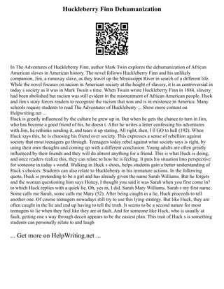 Huckleberry Finn Dehumanization
In The Adventures of Huckleberry Finn, author Mark Twin explores the dehumanization of African
American slaves in American history. The novel follows Huckleberry Finn and his unlikely
companion, Jim, a runaway slave, as they travel up the Mississippi River in search of a different life.
While the novel focuses on racism in American society at the height of slavery, it is as controversial in
today s society as it was in Mark Twain s time. When Twain wrote Huckleberry Finn in 1884, slavery
had been abolished but racism was still evident in the mistreatment of African American people. Huck
and Jim s story forces readers to recognize the racism that was and is in existence in America. Many
schools require students to read The Adventures of Huckleberry ... Show more content on
Helpwriting.net ...
Huck is greatly influenced by the culture he grew up in. But when he gets the chance to turn in Jim,
who has become a good friend of his, he doesn t. After he writes a letter confessing his adventures
with Jim, he rethinks sending it, and tears it up stating, All right, then, I ll GO to hell (192). When
Huck says this, he is choosing his friend over society. This expresses a sense of rebellion against
society that most teenagers go through. Teenagers today rebel against what society says is right, by
using their own thoughts and coming up with a different conclusion. Young adults are often greatly
influenced by their friends and they will do almost anything for a friend. This is what Huck is doing,
and once readers realize this, they can relate to how he is feeling. It puts his situation into perspective
for someone in today s world. Walking in Huck s shoes, helps students gain a better understanding of
Huck s choices. Students can also relate to Huckleberry in his immature actions. In the following
quote, Huck is pretending to be a girl and has already given the name Sarah Williams. But he forgets
and the woman questioning him says Honey, I thought you said it was Sarah when you first come in?
to which Huck replies with a quick lie. Oh, yes m, I did. Sarah Mary Williams. Sarah s my first name.
Some calls me Sarah, some calls me Mary (52). After being caught in a lie, Huck proceeds to tell
another one. Of course teenagers nowadays still try to use this lying strategy. But like Huck, they are
often caught in the lie and end up having to tell the truth. It seems to be a second nature for most
teenagers to lie when they feel like they are at fault. And for someone like Huck, who is usually at
fault, getting one s way through deceit appears to be the easiest plan. This trait of Huck s is something
students can personally relate to and laugh
... Get more on HelpWriting.net ...
 