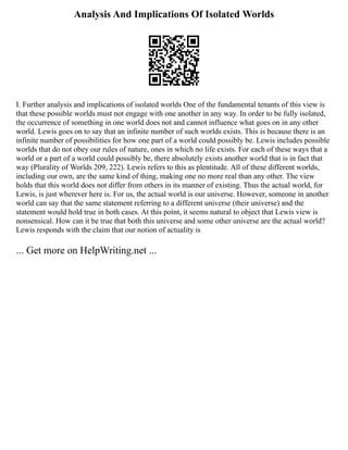 Analysis And Implications Of Isolated Worlds
I. Further analysis and implications of isolated worlds One of the fundamental tenants of this view is
that these possible worlds must not engage with one another in any way. In order to be fully isolated,
the occurrence of something in one world does not and cannot influence what goes on in any other
world. Lewis goes on to say that an infinite number of such worlds exists. This is because there is an
infinite number of possibilities for how one part of a world could possibly be. Lewis includes possible
worlds that do not obey our rules of nature, ones in which no life exists. For each of these ways that a
world or a part of a world could possibly be, there absolutely exists another world that is in fact that
way (Plurality of Worlds 209, 222). Lewis refers to this as plentitude. All of these different worlds,
including our own, are the same kind of thing, making one no more real than any other. The view
holds that this world does not differ from others in its manner of existing. Thus the actual world, for
Lewis, is just wherever here is. For us, the actual world is our universe. However, someone in another
world can say that the same statement referring to a different universe (their universe) and the
statement would hold true in both cases. At this point, it seems natural to object that Lewis view is
nonsensical. How can it be true that both this universe and some other universe are the actual world?
Lewis responds with the claim that our notion of actuality is
... Get more on HelpWriting.net ...
 