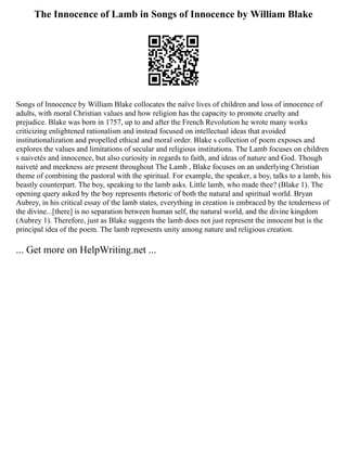 The Innocence of Lamb in Songs of Innocence by William Blake
Songs of Innocence by William Blake collocates the naïve lives of children and loss of innocence of
adults, with moral Christian values and how religion has the capacity to promote cruelty and
prejudice. Blake was born in 1757, up to and after the French Revolution he wrote many works
criticizing enlightened rationalism and instead focused on intellectual ideas that avoided
institutionalization and propelled ethical and moral order. Blake s collection of poem exposes and
explores the values and limitations of secular and religious institutions. The Lamb focuses on children
s naivetés and innocence, but also curiosity in regards to faith, and ideas of nature and God. Though
naiveté and meekness are present throughout The Lamb , Blake focuses on an underlying Christian
theme of combining the pastoral with the spiritual. For example, the speaker, a boy, talks to a lamb, his
beastly counterpart. The boy, speaking to the lamb asks. Little lamb, who made thee? (Blake 1). The
opening query asked by the boy represents rhetoric of both the natural and spiritual world. Bryan
Aubrey, in his critical essay of the lamb states, everything in creation is embraced by the tenderness of
the divine...[there] is no separation between human self, the natural world, and the divine kingdom
(Aubrey 1). Therefore, just as Blake suggests the lamb does not just represent the innocent but is the
principal idea of the poem. The lamb represents unity among nature and religious creation.
... Get more on HelpWriting.net ...
 
