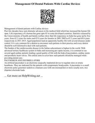 Management Of Dental Patients With Cardiac Devices
Management of dental patients with Cardiac devices
Past few decades have seen dramatic advances in the medical field which has increased the human life
span. Life expectancy of a human has gone upto 83 in some developed countries. Statistics released by
the Union ministry of health and family welfare show that life expectancy in India has gone up by five
years, from 62.3 years for males and 63.9 years for females in 2001 2005 to 67.3 years and 69.6 years
respectively in 2011 2015. Aged population lead an apparently healthy life with several diseases under
control. It is very common for a dentist to encounter such patients in their practice and every dentist
should be well informed to deal with such patients.
The burden of the cardiovascular disease in the Indian subcontinent is highest in the world. With
advanced tertiary healthcare system in India and increasing per capita income, it is common to see
several aged cardiac patients leading a good quality of life with the help of pacemakers, cardiac stents
and prosthetic heart valves. This article aims to cover how such patients should be managed while
providing dental care.
PACEMAKER AND DEFIBRILLATORS
An artificial pacemaker is an electronic surgically implanted device to regulate slow or erratic
heartbeats. They are indicated for the patients with symptomatic bradycardia. A pacemaker is a small
electronic pulse generator sealed in a titanium case with one (monopolar) or more usually now, two
(bipolar) electrode leads
... Get more on HelpWriting.net ...
 
