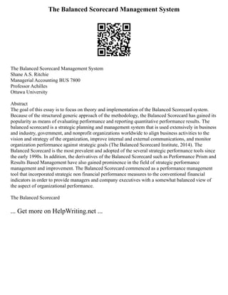 The Balanced Scorecard Management System
The Balanced Scorecard Management System
Shane A.S. Ritchie
Managerial Accounting BUS 7800
Professor Achilles
Ottawa University
Abstract
The goal of this essay is to focus on theory and implementation of the Balanced Scorecard system.
Because of the structured generic approach of the methodology, the Balanced Scorecard has gained its
popularity as means of evaluating performance and reporting quantitative performance results. The
balanced scorecard is a strategic planning and management system that is used extensively in business
and industry, government, and nonprofit organizations worldwide to align business activities to the
vision and strategy of the organization, improve internal and external communications, and monitor
organization performance against strategic goals (The Balanced Scorecard Institute, 2014). The
Balanced Scorecard is the most prevalent and adopted of the several strategic performance tools since
the early 1990s. In addition, the derivatives of the Balanced Scorecard such as Performance Prism and
Results Based Management have also gained prominence in the field of strategic performance
management and improvement. The Balanced Scorecard commenced as a performance management
tool that incorporated strategic non financial performance measures to the conventional financial
indicators in order to provide managers and company executives with a somewhat balanced view of
the aspect of organizational performance.
The Balanced Scorecard
... Get more on HelpWriting.net ...
 
