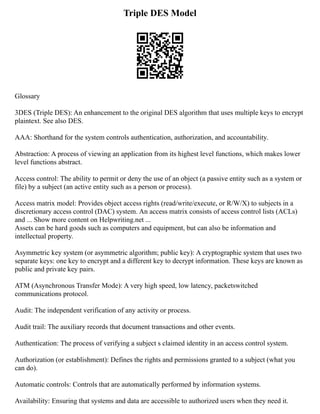 Triple DES Model
Glossary
3DES (Triple DES): An enhancement to the original DES algorithm that uses multiple keys to encrypt
plaintext. See also DES.
AAA: Shorthand for the system controls authentication, authorization, and accountability.
Abstraction: A process of viewing an application from its highest level functions, which makes lower
level functions abstract.
Access control: The ability to permit or deny the use of an object (a passive entity such as a system or
file) by a subject (an active entity such as a person or process).
Access matrix model: Provides object access rights (read/write/execute, or R/W/X) to subjects in a
discretionary access control (DAC) system. An access matrix consists of access control lists (ACLs)
and ... Show more content on Helpwriting.net ...
Assets can be hard goods such as computers and equipment, but can also be information and
intellectual property.
Asymmetric key system (or asymmetric algorithm; public key): A cryptographic system that uses two
separate keys: one key to encrypt and a different key to decrypt information. These keys are known as
public and private key pairs.
ATM (Asynchronous Transfer Mode): A very high speed, low latency, packetswitched
communications protocol.
Audit: The independent verification of any activity or process.
Audit trail: The auxiliary records that document transactions and other events.
Authentication: The process of verifying a subject s claimed identity in an access control system.
Authorization (or establishment): Defines the rights and permissions granted to a subject (what you
can do).
Automatic controls: Controls that are automatically performed by information systems.
Availability: Ensuring that systems and data are accessible to authorized users when they need it.
 