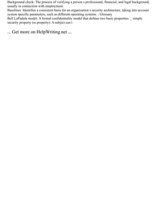 Background check: The process of verifying a person s professional, financial, and legal background,
usually in connection with employment.
Baselines: Identifies a consistent basis for an organization s security architecture, taking into account
system specific parameters, such as different operating systems. : Glossary
Bell LaPadula model: A formal confidentiality model that defines two basic properties: _ simple
security property (ss property): A subject can t
... Get more on HelpWriting.net ...
 