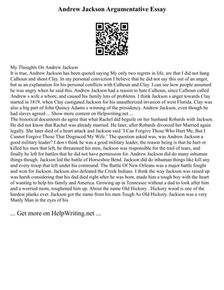 Andrew Jackson Argumentative Essay
My Thoughts On Andrew Jackson
It is true, Andrew Jackson has been quoted saying My only two regrets in life, are that I did not hang
Calhoun and shoot Clay. In my personal conviction I believe that he did not say this out of an anger,
but as an explanation for his personal conflicts with Calhoun and Clay. I can see how people assumed
he was angry when he said this. Andrew Jackson had a reason to hate Calhoun, since Calhoun called
Andrew s wife a whore, and caused his family lots of problems. I think Jackson s anger towards Clay
started in 1819, when Clay castigated Jackson for his unauthorized invasion of west Florida. Clay was
also a big part of John Quincy Adams s winning of the presidency. Andrew Jackson, even though he
had slaves agreed ... Show more content on Helpwriting.net ...
The historical documents do agree that what Rachel did beguile on her husband Robards with Jackson.
He did not know that Rachel was already married. He later, after Robards divorced her Married again
legally. She later died of a heart attack and Jackson said ¨I Can Forgive Those Who Hurt Me, But I
Cannot Forgive Those That Disgraced My Wife.¨ The question asked was, was Andrew Jackson a
good military leader? I don t think he was a good military leader, the reason being is that he hurt or
killed his men that left, he threatened his men, Jackson was responsible for the trail of tears, and
finally he left for battles that he did not have permission for. Andrew Jackson did do many inhuman
things though. Jackson led the battle of Horseshoe Bend. Jackson did do inhuman things like kill any
and every troop that left under his command. The Battle Of New Orleans was a major battle fought
and won for Jackson. Jackson also defeated the Creek Indians. I think the way Jackson was raised up
was harsh considering that his dad died right after he was born, made him a tough boy with the heart
of wanting to help his family and America. Growing up in Tennessee without a dad to look after him
and a worried mom, toughened him up. About the name Old Hickory . Hickory wood is one of the
hardest planks ever. Jackson got the name from his men Tough As Old Hickory. Jackson was a very
Manly Man in the eyes of his
... Get more on HelpWriting.net ...
 