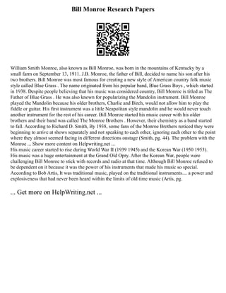 Bill Monroe Research Papers
William Smith Monroe, also known as Bill Monroe, was born in the mountains of Kentucky by a
small farm on September 13, 1911. J.B. Monroe, the father of Bill, decided to name his son after his
two brothers. Bill Monroe was most famous for creating a new style of American country folk music
style called Blue Grass . The name originated from his popular band, Blue Grass Boys , which started
in 1938. Despite people believing that his music was considered country, Bill Monroe is titled as The
Father of Blue Grass . He was also known for popularizing the Mandolin instrument. Bill Monroe
played the Mandolin because his older brothers, Charlie and Birch, would not allow him to play the
fiddle or guitar. His first instrument was a little Neapolitan style mandolin and he would never touch
another instrument for the rest of his career. Bill Monroe started his music career with his older
brothers and their band was called The Monroe Brothers . However, their chemistry as a band started
to fall. According to Richard D. Smith, By 1938, some fans of the Monroe Brothers noticed they were
beginning to arrive at shows separately and not speaking to each other, ignoring each other to the point
where they almost seemed facing in different directions onstage (Smith, pg. 44). The problem with the
Monroe ... Show more content on Helpwriting.net ...
His music career started to rise during World War II (1939 1945) and the Korean War (1950 1953).
His music was a huge entertainment at the Grand Old Opry. After the Korean War, people were
challenging Bill Monroe to stick with records and radio at that time. Although Bill Monroe refused to
be dependent on it because it was the power of his instruments that made his music so special.
According to Bob Artis, It was traditional music, played on the traditional instruments.... a power and
explosiveness that had never been heard within the limits of old time music (Artis, pg.
... Get more on HelpWriting.net ...
 