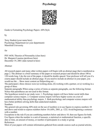 Psychology
Guide to Formatting Psychology Papers: APA Style
by
Terry Student (your name here)
Psychology Department (or your department)
Mansfield University
for
PSY 4430, Theories of Personality (class here)
Dr. Margaret Launius (professor here)
December 19, 2001 (date turned in here)
Abstract
All research papers and many other written papers will begin with an abstract page that is numbered as
page 2. The abstract is a brief summary of the paper or research project and should be about 100 to
120 words long. Like the rest of the paper, it should be double spaced. Your professor will tell you if a
course paper should include an abstract page. If you need to include an abstract in your paper, you
would use the ... Show more content on Helpwriting.net ...
The participant s three choices were (a) working alone, (b) working with a partner, or (c) working in a
group of three.
Separate paragraphs When using a series of items as separate paragraphs, use the following format.
Notice that parentheses are not used in this format.
The hypotheses tested in our study were: 1. Psychology majors will have better social skills than
computer science majors. 2. Computer science majors will have higher scores on a test of
mathematical ability than psychology majors. 3. Both psychology and computer science majors will
have better problem solving skills than undeclared students.
Numbers
The general rule governing APA style on the use of numbers is to use figures to express numbers 10
and above and words to express numbers below 10 (APA, 2001, p. 122). Avoid beginning a sentence
with a number.
Exceptions to the rule If you are combining numbers below and above 10, then use figures for both.
Use figures when the number is a unit of measure, a statistical or mathematical function, a specific
date or time, an amount of money, or number of participants in a study or group.
References
Most of your papers will contain information gathered from outside sources such as journal articles,
 