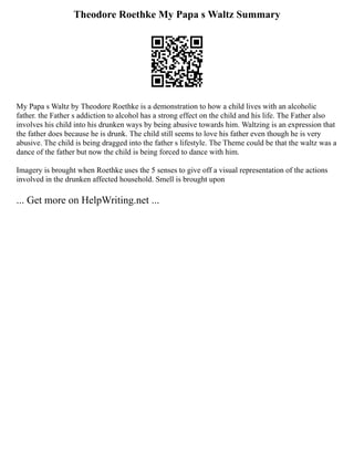 Theodore Roethke My Papa s Waltz Summary
My Papa s Waltz by Theodore Roethke is a demonstration to how a child lives with an alcoholic
father. the Father s addiction to alcohol has a strong effect on the child and his life. The Father also
involves his child into his drunken ways by being abusive towards him. Waltzing is an expression that
the father does because he is drunk. The child still seems to love his father even though he is very
abusive. The child is being dragged into the father s lifestyle. The Theme could be that the waltz was a
dance of the father but now the child is being forced to dance with him.
Imagery is brought when Roethke uses the 5 senses to give off a visual representation of the actions
involved in the drunken affected household. Smell is brought upon
... Get more on HelpWriting.net ...
 