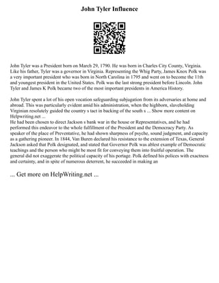John Tyler Influence
John Tyler was a President born on March 29, 1790. He was born in Charles City County, Virginia.
Like his father, Tyler was a governor in Virginia. Representing the Whig Party, James Knox Polk was
a very important president who was born in North Carolina in 1795 and went on to become the 11th
and youngest president in the United States. Polk was the last strong president before Lincoln. John
Tyler and James K Polk became two of the most important presidents in America History.
John Tyler spent a lot of his open vocation safeguarding subjugation from its adversaries at home and
abroad. This was particularly evident amid his administration, when the highborn, slaveholding
Virginian resolutely guided the country s tact in backing of the south s ... Show more content on
Helpwriting.net ...
He had been chosen to direct Jackson s bank war in the house or Representatives, and he had
performed this endeavor to the whole fulfillment of the President and the Democracy Party. As
speaker of the place of Preventative, he had shown sharpness of psyche, sound judgment, and capacity
as a gathering pioneer. In 1844, Van Buren declared his resistance to the extension of Texas, General
Jackson asked that Polk designated, and stated that Governor Polk was ablest example of Democratic
teachings and the person who might be most fit for conveying them into fruitful operation. The
general did not exaggerate the political capacity of his portage. Polk defined his polices with exactness
and certainty, and in spite of numerous deterrent, he succeeded in making an
... Get more on HelpWriting.net ...
 