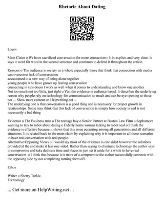 Rhetoric About Dating
Logos
Main Claim o We have sacrificed conversation for more connection o It is explicit and very clear. It
says it word for word in the second sentence and continues to defend it throughout the article.
Reasons o The audience is society as a whole especially those that think that connection with media
can overcome lack of conversation
accustomed to a new way of being alone together
young people who have grown up fearing conversation
connecting in sips doesn t work as well when it comes to understanding and know one another
Not too much not too little, just right o Yes, the evidence is audience based. It describes the underlying
reason why people rely on technology for communication so much and can be eye opening to those
not ... Show more content on Helpwriting.net ...
The underlying one is that conversation is a good thing and is necessary for proper growth in
relationships. Some may think that this lack of conversation is simply how society is and is not
necessarily a bad thing
Evidence o The Business man o The teenage boy o Senior Partner at Boston Law Firm o Sophomore
wanting to talk to robot about dating o Elderly home woman talking to robot seal o I think the
evidence is effective because it shows that this issue occurring among all generations and all different
situations. It is related back to the main claim by explaining why it is important in all these scenarios
to have real conversation with real people.
Alternative/Opposing Views o I would say most of the evidence is one sided however the solutions
provided at the end make it less one sided. Rather than saying to eliminate technology the author says
to compromise and take dedicate time and places to just set it aside for a while to have real
conversation. o I think that because it is more of a compromise the author successfully connects with
the opposing side by not completing turning them off.
Ethos
Writer o Sherry Turkle,
Technology
... Get more on HelpWriting.net ...
 