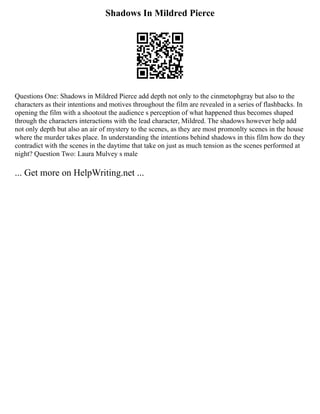 Shadows In Mildred Pierce
Questions One: Shadows in Mildred Pierce add depth not only to the cinmetophgray but also to the
characters as their intentions and motives throughout the film are revealed in a series of flashbacks. In
opening the film with a shootout the audience s perception of what happened thus becomes shaped
through the characters interactions with the lead character, Mildred. The shadows however help add
not only depth but also an air of mystery to the scenes, as they are most promonlty scenes in the house
where the murder takes place. In understanding the intentions behind shadows in this film how do they
contradict with the scenes in the daytime that take on just as much tension as the scenes performed at
night? Question Two: Laura Mulvey s male
... Get more on HelpWriting.net ...
 