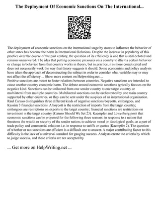 The Deployment Of Economic Sanctions On The International...
The deployment of economic sanctions on the international stage by states to influence the behavior of
other states has become the norm in International Relations. Despite the increase in popularity of this
practice over the course of the past century, the question of its efficiency is one that is still debated and
remains unanswered. The idea that putting economic pressures on a country to illicit a certain behavior
or change in behavior from that country works in theory, but in practice, it is more complicated and
does not necessarily work the way that theory suggests it should. Some economists and policy analysts
have taken the approach of deconstructing the subject in order to consider what variable may or may
not affect the efficiency ... Show more content on Helpwriting.net ...
Positive sanctions are meant to foster relations between countries. Negative sanctions are intended to
cause another country economic harm. The debate around economic sanctions typically focuses on the
negative kind. Sanctions can be unilateral from one sender country to one target country or
multilateral from multiple countries. Multilateral sanctions can be orchestrated by one main country
supported by other countries, or they can be sent under the auspices of an international organization.
Raul Caruso distinguishes three different kinds of negative sanctions boycotts, embargoes, and
Kassim 3 financial sanctions. A boycott is the restriction of imports from the target country;
embargoes are restrictions on exports to the target country; financial sanctions are restrictions on
investment in the target country (Caruso Should We Set 23). Kaempfer and Lowenberg posit that
economic sanctions can be proposed for the following three reasons: in response to a nation that
threatens the wealth or security of the sender nation; to achieve moral or ideological goals; as a part of
trade policy and commercial relations i.e. in response to tariffs or quotas (Kaempfer 2). The question
of whether or not sanctions are efficient is a difficult one to answer. A major contributing factor to this
difficulty is the lack of a universal standard for gauging success. Analysts create the criteria by which
to judge success, and these criteria are not accepted by
... Get more on HelpWriting.net ...
 