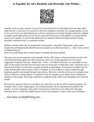 Is Equality for All a Realistic and Desirable Aim Within...
Equality exists in many contexts. It can exist in the political level; individuals have the same rights
under the law. It can exist in a social level, between categories of people, for example gender, or race.
It can even exist on an individual level, as to how each person is treated. Equality cannot be confined
to simply equal opportunities for all; for an equal and fair process is still equality. An equal and fair
result is also equality. At each of the different level, equality shifts from being realistic or being
desirable, sometimes both, or sometimes neither.
Modern societies often take for granted that social quality is desirable. Democratic values mean
people from all backgrounds should be given an equal say to affect decisions in ... Show more content
on Helpwriting.net ...
Hence one could argue that a certain degree of equality has been reached.
The same case can be made for racial tolerance. In the 19th Century wherein America was rife with
racial discrimination against the Afro Americans, there was strong opposition to even a mere
suggestion of equality between ‘blacks and ‘whites . In modern American, one can hardly see any
signs of the touchy issue that tore the nation into two in the past. In both these cases, education over a
long period of time is a clear factor; people gradually accept change. From known examples like Sri
Lanka and Rwanda, where ethnic conflict is rampant, it is not realistic to expect change through
imposing equality onto people through state policies. However, what the previous two examples have
shown is that too a certain degree it is realistic to aim for equality, given amply time to change the
mindsets of the people. How long would have to depend on the extent some mentalities are rooted in
people.
But just how equal are those two examples. In a sense they too do not reflect equality properly. For
example, there is still a slight degree, not of discrimination, but of expectations accorded to the
genders. In some companies, they prefer men because women have to be allowed to take paid
maternity leave, or least they might choose to leave the company in order to take care of children,
... Get more on HelpWriting.net ...
 
