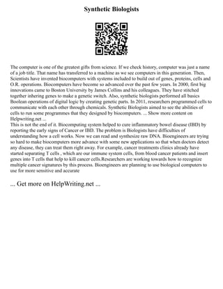 Synthetic Biologists
The computer is one of the greatest gifts from science. If we check history, computer was just a name
of a job title. That name has transferred to a machine as we see computers in this generation. Then,
Scientists have invented biocomputers with systems included to build out of genes, proteins, cells and
O.R. operations. Biocomputers have become so advanced over the past few years. In 2000, first big
innovations came to Boston University by James Collins and his colleagues. They have stitched
together inhering genes to make a genetic switch. Also, synthetic biologists performed all basics
Boolean operations of digital logic by creating genetic parts. In 2011, researchers programmed cells to
communicate with each other through chemicals. Synthetic Biologists aimed to see the abilities of
cells to run some programmes that they designed by biocomputers. ... Show more content on
Helpwriting.net ...
This is not the end of it. Biocomputing system helped to cure inflammatory bowel disease (IBD) by
reporting the early signs of Cancer or IBD. The problem is Biologists have difficulties of
understanding how a cell works. Now we can read and synthesize raw DNA. Bioengineers are trying
so hard to make biocomputers more advance with some new applications so that when doctors detect
any disease, they can treat them right away. For example, cancer treatments clinics already have
started separating T cells , which are our immune system cells, from blood cancer patients and insert
genes into T cells that help to kill cancer cells.Researchers are working towards how to recognize
multiple cancer signatures by this process. Bioengineers are planning to use biological computers to
use for more sensitive and accurate
... Get more on HelpWriting.net ...
 