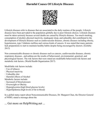 Harmful Causes Of Lifestyle Diseases
Lifestyle diseases refer to diseases that are associated to the daily routines of the people. Lifestyle
diseases have been pervaded to the population globally due to poor lifestyle choices. Lifestyle diseases
must be taken seriously because several deaths are caused by lifestyle diseases. Too much smoking,
consumption of alcohol, physical inactivity, inadequate sleep, and unhealthy diet contributed to the
development of lifestyle diseases such as cardiovascular diseases, chronic diseases including obesity,
hypertension, type 2 diabetes mellitus and various kinds of cancers. It was stated that many patients
lack preparations to start to maintain healthy habits despite being encouraged by doctors. (Golubic
2013)
Non communicable diseases or chronic diseases such as cancers, cardiovascular diseases, chronic
respiratory diseases , and asthma are the results of behavioural, environmental, genetical, and
physiological factors. The risk factors that were stated are modifiable behavioural risk factors and
metabolic risk factors. (World Health Organization 2017)
Modifiable risk factors include:
Use of tobacco
Physical inactivity
Unhealthy diet
Harmful effects of Alcohol
Metabolic factors include:
Increased of blood pressure
Overweight or Obesity
Hyperglycemia (high blood glucose levels)
Hyperlipidemia (high levels of fat in blood)
In a global status report about Noncommunicable Diseases, Dr. Margaret Chan, the Director General
of WHO, stated a message about the
... Get more on HelpWriting.net ...
 