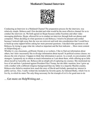 Mediated Channel Interview
Conducting an Interview in a Mediated Channel The preparation process for the interview, was
relatively simple. Rebecca and I first decided and what would be the most effective channel for us to
conduct the interview on. We both agreed on Skype because unlike Facetime and other video
messaging platforms, Skype, allowed for us to conduct an interview through both our phones and
computers. When deciding on what questions to ask Rebecca, I tried to be pleasant and cordial
because I noticed right away that she was not extrovert and took into consideration that I would have
to build up some rapport before asking her more personal questions. I decided what questions to ask
Rebecca, by trying to gage what she valued as important and the best indicator ... Show more content
on Helpwriting.net ...
Whether it s my classmates, girlfriend, friends or co workers, I like to find out information about
others, but I don t necessarily like to divulge information about myself. In political science classes, we
discuss the role of power. I happen to think that information is power. As a result, in conversation with
strangers, I purposely try to obtain as much information as I can about them, while offering up as little
about myself as I possibly can. Rebecca did an alright job of capturing my essence. She mentioned my
love of art and how I protested against President Elect Trump, but she didn t mention, how I grew up
with a mother with a different religious background than my father in a majority Muslim country.
Rebecca also failed to mention how much the story of David and Goliath, spawned my interest in
public service. Also, I really wished she included my favorite quote, by Edmund Burke, which I try to
live by, in which he states The only thing necessary for the triumph of evil is for good men to do
... Get more on HelpWriting.net ...
 