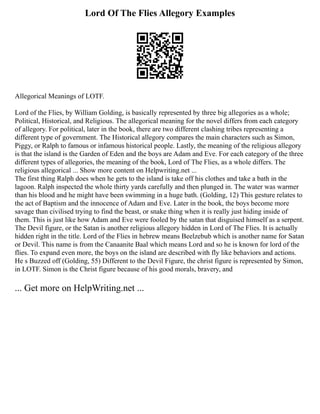 Lord Of The Flies Allegory Examples
Allegorical Meanings of LOTF.
Lord of the Flies, by William Golding, is basically represented by three big allegories as a whole;
Political, Historical, and Religious. The allegorical meaning for the novel differs from each category
of allegory. For political, later in the book, there are two different clashing tribes representing a
different type of government. The Historical allegory compares the main characters such as Simon,
Piggy, or Ralph to famous or infamous historical people. Lastly, the meaning of the religious allegory
is that the island is the Garden of Eden and the boys are Adam and Eve. For each category of the three
different types of allegories, the meaning of the book, Lord of The Flies, as a whole differs. The
religious allegorical ... Show more content on Helpwriting.net ...
The first thing Ralph does when he gets to the island is take off his clothes and take a bath in the
lagoon. Ralph inspected the whole thirty yards carefully and then plunged in. The water was warmer
than his blood and he might have been swimming in a huge bath. (Golding, 12) This gesture relates to
the act of Baptism and the innocence of Adam and Eve. Later in the book, the boys become more
savage than civilised trying to find the beast, or snake thing when it is really just hiding inside of
them. This is just like how Adam and Eve were fooled by the satan that disguised himself as a serpent.
The Devil figure, or the Satan is another religious allegory hidden in Lord of The Flies. It is actually
hidden right in the title. Lord of the Flies in hebrew means Beelzebub which is another name for Satan
or Devil. This name is from the Canaanite Baal which means Lord and so he is known for lord of the
flies. To expand even more, the boys on the island are described with fly like behaviors and actions.
He s Buzzed off (Golding, 55) Different to the Devil Figure, the christ figure is represented by Simon,
in LOTF. Simon is the Christ figure because of his good morals, bravery, and
... Get more on HelpWriting.net ...
 