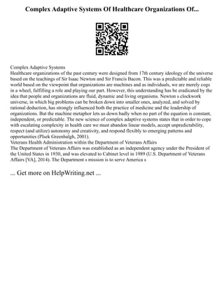 Complex Adaptive Systems Of Healthcare Organizations Of...
Complex Adaptive Systems
Healthcare organizations of the past century were designed from 17th century ideology of the universe
based on the teachings of Sir Isaac Newton and Sir Francis Bacon. This was a predictable and reliable
world based on the viewpoint that organizations are machines and as individuals, we are merely cogs
in a wheel, fulfilling a role and playing our part. However, this understanding has be eradicated by the
idea that people and organizations are fluid, dynamic and living organisms. Newton s clockwork
universe, in which big problems can be broken down into smaller ones, analyzed, and solved by
rational deduction, has strongly influenced both the practice of medicine and the leadership of
organizations. But the machine metaphor lets us down badly when no part of the equation is constant,
independent, or predictable. The new science of complex adaptive systems states that in order to cope
with escalating complexity in health care we must abandon linear models, accept unpredictability,
respect (and utilize) autonomy and creativity, and respond flexibly to emerging patterns and
opportunities (Plsek Greenhalgh, 2001).
Veterans Health Administration within the Department of Veterans Affairs
The Department of Veterans Affairs was established as an independent agency under the President of
the United States in 1930, and was elevated to Cabinet level in 1989 (U.S. Department of Veterans
Affairs [VA], 2014). The Department s mission is to serve America s
... Get more on HelpWriting.net ...
 