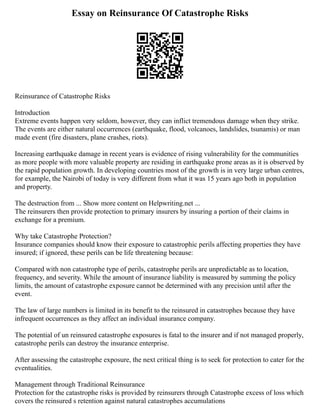 Essay on Reinsurance Of Catastrophe Risks
Reinsurance of Catastrophe Risks
Introduction
Extreme events happen very seldom, however, they can inflict tremendous damage when they strike.
The events are either natural occurrences (earthquake, flood, volcanoes, landslides, tsunamis) or man
made event (fire disasters, plane crashes, riots).
Increasing earthquake damage in recent years is evidence of rising vulnerability for the communities
as more people with more valuable property are residing in earthquake prone areas as it is observed by
the rapid population growth. In developing countries most of the growth is in very large urban centres,
for example, the Nairobi of today is very different from what it was 15 years ago both in population
and property.
The destruction from ... Show more content on Helpwriting.net ...
The reinsurers then provide protection to primary insurers by insuring a portion of their claims in
exchange for a premium.
Why take Catastrophe Protection?
Insurance companies should know their exposure to catastrophic perils affecting properties they have
insured; if ignored, these perils can be life threatening because:
Compared with non catastrophe type of perils, catastrophe perils are unpredictable as to location,
frequency, and severity. While the amount of insurance liability is measured by summing the policy
limits, the amount of catastrophe exposure cannot be determined with any precision until after the
event.
The law of large numbers is limited in its benefit to the reinsured in catastrophes because they have
infrequent occurrences as they affect an individual insurance company.
The potential of un reinsured catastrophe exposures is fatal to the insurer and if not managed properly,
catastrophe perils can destroy the insurance enterprise.
After assessing the catastrophe exposure, the next critical thing is to seek for protection to cater for the
eventualities.
Management through Traditional Reinsurance
Protection for the catastrophe risks is provided by reinsurers through Catastrophe excess of loss which
covers the reinsured s retention against natural catastrophes accumulations
 