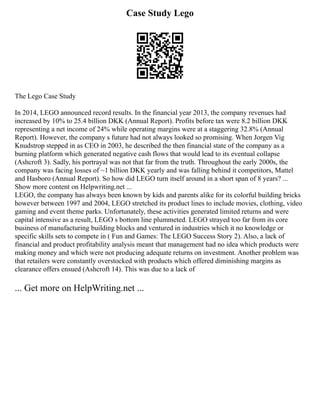 Case Study Lego
The Lego Case Study
In 2014, LEGO announced record results. In the financial year 2013, the company revenues had
increased by 10% to 25.4 billion DKK (Annual Report). Profits before tax were 8.2 billion DKK
representing a net income of 24% while operating margins were at a staggering 32.8% (Annual
Report). However, the company s future had not always looked so promising. When Jorgen Vig
Knudstrop stepped in as CEO in 2003, he described the then financial state of the company as a
burning platform which generated negative cash flows that would lead to its eventual collapse
(Ashcroft 3). Sadly, his portrayal was not that far from the truth. Throughout the early 2000s, the
company was facing losses of ~1 billion DKK yearly and was falling behind it competitors, Mattel
and Hasboro (Annual Report). So how did LEGO turn itself around in a short span of 8 years? ...
Show more content on Helpwriting.net ...
LEGO, the company has always been known by kids and parents alike for its colorful building bricks
however between 1997 and 2004, LEGO stretched its product lines to include movies, clothing, video
gaming and event theme parks. Unfortunately, these activities generated limited returns and were
capital intensive as a result, LEGO s bottom line plummeted. LEGO strayed too far from its core
business of manufacturing building blocks and ventured in industries which it no knowledge or
specific skills sets to compete in ( Fun and Games: The LEGO Success Story 2). Also, a lack of
financial and product profitability analysis meant that management had no idea which products were
making money and which were not producing adequate returns on investment. Another problem was
that retailers were constantly overstocked with products which offered diminishing margins as
clearance offers ensued (Ashcroft 14). This was due to a lack of
... Get more on HelpWriting.net ...
 