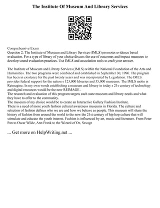 The Institute Of Museum And Library Services
Comprehensive Exam
Question 2: The Institute of Museum and Library Services (IMLS) promotes evidence based
evaluation. For a type of library of your choice discuss the use of outcomes and impact measures to
develop sound evaluation practices. Use IMLS and association tools to craft your answer.
The Institute of Museum and Library Services (IMLS) within the National Foundation of the Arts and
Humanities. The two programs were combined and established in September 30, 1996. The program
has been in existence for the past twenty years and was incorporated by Legislation. The IMLS
provides federal support for the nation s 123,000 libraries and 35,000 museums. The IMLS motto is
Reimagine. In my own words establishing a museum and library in today s 21s century of technology
and digital resources would be the new REIMAGE .
The research and evaluation of this program targets each state museum and library needs and what
they have to offer to the community.
The museum of my choice would be to create an Interactive Gallery Fashion Institute.
There is a need of more youth fashion cultural awareness museums in Florida. The culture and
selection of fashion defines who we are and how we behave as people. This museum will share the
history of fashion from around the world to the now the 21st century of hip hop culture that will
stimulate and educate the youth interest. Fashion is influenced by art, music and literature. From Peter
Pan to Oscar Wilde, Ann Frank to the Wizard of Oz, Savage
... Get more on HelpWriting.net ...
 