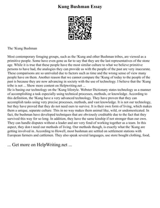 Kung Bushman Essay
The !Kung Bushman
Most contemporary foraging groups, such as the !Kung and other Bushman tribes, are viewed as a
primitive people. Some have even gone as far to say that they are the last representatives of the stone
age. While it is true that these people have the most similar culture to what we believe primitive
persons to have had, the analogies they can provide us with the people of the past are very inaccurate.
These comparisons are so unrivaled due to factors such as time and the wrong sense of view many
people have on them. Another reason that we cannot compare the !Kung of today to the people of the
past is because they are now advancing in society with the use of technology. I believe that the !Kung
tribe is not ... Show more content on Helpwriting.net ...
He is basing our technology on the !Kung lifestyle. Webster Dictionary states technology as a manner
of accomplishing a task especially using technical processes, methods, or knowledge. According to
this definition, the !Kung have a very advanced technology. They have proven that they can
accomplish tasks using very precise processes, methods, and vast knowledge. It is not our technology,
but they have proved that they do not need ours to survive. It is their own form of living, which makes
them a unique, separate culture. This in no way makes them animal like, wild, or undomesticated. In
fact, the bushman have developed techniques that are obviously creditable due to the fact that they
survived this way for so long. In addition, they have the same kinship if not stronger than our own.
They can handle disputes without a leader and are very fond of working together as a team. In this
aspect, they don t need our methods of living. Our methods though, is exactly what the !Kung are
getting involved in. According to Howell, most bushman are settled on settlement stations with
European farmers and cattlemen. They also speak several languages, use store bought clothing, food,
... Get more on HelpWriting.net ...
 