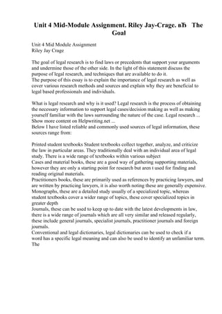 Unit 4 Mid-Module Assignment. Riley Jay-Crage. вЂ The
Goal
Unit 4 Mid Module Assignment
Riley Jay Crage
The goal of legal research is to find laws or precedents that support your arguments
and undermine those of the other side. In the light of this statement discuss the
purpose of legal research, and techniques that are available to do it.
The purpose of this essay is to explain the importance of legal research as well as
cover various research methods and sources and explain why they are beneficial to
legal based professionals and individuals.
What is legal research and why is it used? Legal research is the process of obtaining
the necessary information to support legal cases/decision making as well as making
yourself familiar with the laws surrounding the nature of the case. Legal research ...
Show more content on Helpwriting.net ...
Below I have listed reliable and commonly used sources of legal information, these
sources range from:
Printed student textbooks Student textbooks collect together, analyze, and criticize
the law in particular areas. They traditionally deal with an individual area of legal
study. There is a wide range of textbooks within various subject
Cases and material books, these are a good way of gathering supporting materials,
however they are only a starting point for research but aren t used for finding and
reading original materials.
Practitioners books, these are primarily used as references by practicing lawyers, and
are written by practicing lawyers, it is also worth noting these are generally expensive.
Monographs, these are a detailed study usually of a specialized topic, whereas
student textbooks cover a wider range of topics, these cover specialized topics in
greater depth
Journals, these can be used to keep up to date with the latest developments in law,
there is a wide range of journals which are all very similar and released regularly,
these include general journals, specialist journals, practitioner journals and foreign
journals.
Conventional and legal dictionaries, legal dictionaries can be used to check if a
word has a specific legal meaning and can also be used to identify an unfamiliar term.
The
 