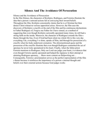 Silence And The Avoidance Of Persecution
Silence and the Avoidance of Persecution
In the film Silence, the characters of Kichijiro, Rodrigues, and Ferreira illustrate the
idea that a person s outward actions fail at conveying their inward beliefs.
Throughout the film, Kichijiro consistently claims that he is a Christian but then
denies Christ whenever serious opposition arises. However, the film uses the
discovery of Kichijiro s crucifix at the end of the film and his continuous declarations
to Father Rodrigues of, Forgive me Father for I have sinned, as a method of
suggesting that even though Kichijiro outwardly apostated many times, he still had a
strong faith on the inside. Moreover, the character of Rodrigues extends the film s
theme through the line, Even if God had been silent my whole life to this very day
everything I do, everything I ve done, speaks of Him, and through his possession of a
crucifix when his body underwent cremation. The aforementioned quote and the
possession of the crucifix illustrate that even though Rodrigues committed the act of
apostasy he never truly apostatized in his heart. Finally, when the fallen priest
Ferreira mentions to Rodrigues, Only our Lord can judge your heart, it evidences that
even though Ferreira openly apostated and helped the Japanese in their attempt at
attaining Rodrigues apostasy, ... Show more content on Helpwriting.net ...
Consequently, Ferreira s proclamation serves as the perfect representation of the film
s theme because it reinforces the importance of a person s internal thought and
beliefs over their external actions because God judges works
 