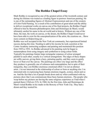 The Rothko Chapel Essay
Mark Rothko is recognized as one of the greatest artists of the twentieth century and
during his lifetime was touted as a leading figure in postwar American painting. He
is one of the outstanding figures of Abstract Expressionism and one of the creators
of Color Field Painting. As a result of his contribution of great talent and the ability
to deliver exceptional works on canvas one of his final projects, the Rothko Chapel
offered to him by Houston philanthropists John and Dominique de Menil, would
ultimately anchor his name in the art world and in history. Without any one of the
three, the man, the work on canvas, or the dream, the Rothko Chapel would never
have been able to exist for the conceptualization of the artist, the creations on... Show
more content on Helpwriting.net ...
Rothko was well accepted in the New York art community, but experienced limited
success during this time. Needing to add to his income he took a position at the
Center Academy instructing sculpture and painting and maintained this position
from 1929 to 1952. As Rothko advanced in his painting style he began to
metamorphose from using imagery and symbolism to using colour fields.
Typically his paintings feature large rectangular expanses of colour arranged
parallel to each other, usually in a vertical arrangement. The edges of these shapes
are softly uneven, giving them a hazy, pulsating quality, and they seem to gently
hover or float over the canvas. The paintings are often very large and the effect
they produce is generally one of calmness and contemplation, but in spite of their
tranquility, they cost Rothko enormous emotional effort: I m not an abstract
artist...I m not interested in the relationship of colour or form or anything else. I m
interested only in expressing basic human emotions tragedy, ecstasy, doom and so
on. And the fact that a lot of people break down and cry when confronted with my
pictures show that I can communicate these basic human emotions...The people who
weep before my pictures are having the same religious experience as I had when I
painted them ( Chilvers 515). In 1960, for the first time, John and Dominique de
Menil visited Rothko in his studio in the Bowery of New York City. They had a
dream and they wanted his
 