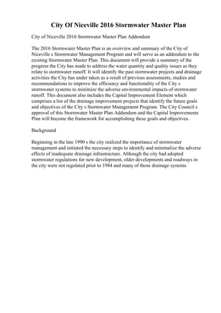 City Of Niceville 2016 Stormwater Master Plan
City of Niceville 2016 Stormwater Master Plan Addendum
The 2016 Stormwater Master Plan is an overview and summary of the City of
Niceville s Stormwater Management Program and will serve as an addendum to the
existing Stormwater Master Plan. This document will provide a summary of the
progress the City has made to address the water quantity and quality issues as they
relate to stormwater runoff. It will identify the past stormwater projects and drainage
activities the City has under taken as a result of previous assessments, studies and
recommendations to improve the efficiency and functionality of the City s
stormwater systems to minimize the adverse environmental impacts of stormwater
runoff. This document also includes the Capital Improvement Element which
comprises a list of the drainage improvement projects that identify the future goals
and objectives of the City s Stormwater Management Program. The City Council s
approval of this Stormwater Master Plan Addendum and the Capital Improvements
Plan will become the framework for accomplishing these goals and objectives.
Background
Beginning in the late 1990 s the city realized the importance of stormwater
management and initiated the necessary steps to identify and minimalize the adverse
effects of inadequate drainage infrastructure. Although the city had adopted
stormwater regulations for new development, older developments and roadways in
the city were not regulated prior to 1984 and many of those drainage systems
 