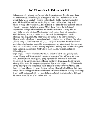 Foil Characters In Fahrenheit 451
In Faranheit 451, Montag is a fireman who does not put out fires, he starts them.
He had never lost faith in his job, but began to lose faith. He contradicts what
society believes or wants by owning multipe books that he has been hiding for
years. He has different views and feelings about such things in society which
makes Montag a foil charcater. A foil character is a character who contrasts another
character. Montag s foil characters are Mildred and Beatty due to Mildred s
interests and Beattys different views. Mildred is the wife of Montag. She has
many different interests than Montag does which makes them foil characters.
There is nothing very spectacular about Mildred. She is very bland and is
obsessed with television. She believs that her family is the television shows.
Montag on the other hand is appreciates books. Mildred says to Montag, See what
you are doing to us? You ll ruin us! (76). This quote shows that Mildred does not
appreciate what Montag wants. She does not respect his interests and does not want
to be married to someone who is doing illegal acts. Montag sees the books as a good
thing and as an innspiration. Mildred sees them as... Show more content on
Helpwriting.net ...
Suprisingly, he knows a lot about books. He spends a lot of time quoting from
books. Montag and Beatty are foil characters because of their different views as
well. He manipulates Montag into going against what he wants to believe in.
However, at the same time, makes Montag want more knowledge. Beatty says to
Montag, Each man, the image of every other, then all are happy. (58). This quote is
saying all people need to be made equal. This is a contrast between Montag and
Beatty because Montag becomes free and realizes all people should have their own
minds. This a strong point tthat describes the differences between Montag and Beatty.
Beatty and Montag are both very knowledgeable, but all in all, they have different
views that leave one satisfied and the other in
 
