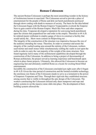 Roman Colosseum
The ancient Roman Colosseum is perhaps the most astonishing wonder in the history
of Architecture known to man kind. The Colosseum served to provide a place of
entertainment for the people of Rome and dole out harsh punishments portrayed
through shows ending with death to menaces of society. The basis for the idea behind
the Colosseum began with the Roman Emperor Vespasianwho overtook the Emperor
Nero to gain control of the Roman Empire. Much like Nero and other emperors
during his time, Vespasian developed a reputation for conveying harsh punishment
upon the citizens that jeopardized law and order in the empire. Therefore in 69 A.D.
he ordered master craftsman to employ gangs of slaves to construct a facility that
would satisfy the... Show more content on Helpwriting.net ...
The integrity of the construction of the structure was imperative because the size of
the audience attending the venue. Therefore, In order to construct and assure the
integrity of the vaulted seating area around the entirety of the Colosseum, workers
used mortar and small stones while simultaneously crafting the vaults to rest upon the
walls in order to carry the vast majority of the weight of the stone structure. New
found ingenuity led to many of the architectural capabilities developed through the
construction of the Colosseum. In addition to being a project of showmanship of
Roman architecture, the project served as learning experience and benchmark upon
which to place future projects. Ultimately, this allowed the Colosseum to become an
engineering feat and ultimately establish Rome as a locale for exciting blood filled
entertainment.
Incredibly the construction of the Colosseum concluded just eight years after it began
in 69 A.D. Given the time period of construction and the limited available technology,
the enormous size frame of the Colosseum stands to serve as a testament to the power
of Emperors Vespasian and Titus. Through their rigid rule they established structure
among society that is visible in throughout the epic design of the Colosseum. The
workers constructing the Colosseum utilized only sheer manpower and rope and
pulley systems to set the massive stone slabs into place. The development of their
building systems allowed the
 