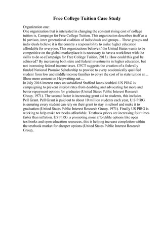 Free College Tuition Case Study
Organization one:
One organization that is interested in changing the constant rising cost of college
tuition is, Campaign for Free College Tuition. This organization describes itself as a
bi partisan, inter generational coalition of individuals and groups... These groups and
individuals believe it is the country s responsibility to make higher education
affordable for everyone, This organizations believe if the United States wants to be
competitive on the global marketplace it is necessary to have a workforce with the
skills to do so (Campaign for Free College Tuition, 2013). How could this goal be
achieved? By increasing both state and federal investments in higher education, but
not increasing federal income taxes. CFCT suggests the creation of a federally
funded National Promise Scholarship to provide to every academically qualified
student from low and middle income families to cover the cost of in state tuition at ...
Show more content on Helpwriting.net ...
In July 2016 interest rates on subsidized Stafford loans doubled. US PIRG is
campaigning to prevent interest rates from doubling and advocating for more and
better repayment options for graduates (United States Public Interest Research
Group, 1971). The second factor is increasing grant aid to students, this includes
Pell Grant. Pell Grant is paid out to about 10 million students each year, U.S PIRG
is ensuring every student can rely on their grant to stay in school and make it to
graduation (United States Public Interest Research Group, 1971). Finally US PIRG is
working to help make textbooks affordable. Textbook prices are increasing four times
faster than inflation. US PIRG is promoting more affordable options like open
textbooks and open education resources, this is helping increase completion within
the textbook market for cheaper options (United States Public Interest Research
Group,
 