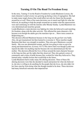 Turning 15 On The Road To Freedom Essay
In the story, Turning 15 on the Road to Freedom by Lynda Blackmon Lowery, the
main character Lynda Lowery was growing up during a time of segregation. She had
to make many tough choices that would affect not only her future but the people
around her as well. Three of her main decisions was to march and fight for what she
believed, do anything to help the people around her no matter what the repercussions
were and continuing on with the marches after Bloody Sunday .Lynda Blackmon was
very determined and stood her ground.
Lynda Blackmon s main decision was fighting for what she believed in and marching
for freedom, along with the other activists. This affected the main character s life
because even though the adults gave the marchers tips on ... Show more content on
Helpwriting.net ...
This decision affected Blackmon because in the long run she got hurt very badly.
Also, she got traumatized, but then learned to overcome it. These marches taught
Backmon that there was strength in numbers. They also gave Blackmon a second
family . She was one determined woman, and she was going to raise us up to be
strong and determined too. (Lowery 16/17) This shows that even though Lynda was
injured she didn t let anything stop her because she was determined just like her
mother. This decision affected the lives of those around the main character because
in the long run they got the rights that they deserved. They also gained a sense of
community and a sense of pride because they worked for what they believed in. They
learned many valuable lessons that would help in the future.
Lynda Blackmon had to make many life altering decisions. Three of these life
altering decisions were that she decided to march and protest for what she believed
in, she also is willing to do anything for the people that she loves, she also didn t let
her fears stop her from doing what she thought needed to be done. These decisions
had many beneficial outcomes that impacted her
 