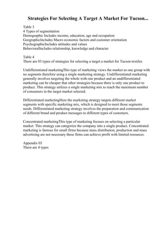 Strategies For Selecting A Target A Market For Tucson...
Table 3
4 Types of segmentation
Demographic Includes income, education, age and occupation
GeographicIncludes Macro economic factors and customer orientation
PsychographicIncludes attitudes and values
BehavioralIncludes relationship, knowledge and character
Table 4
There are 03 types of strategies for selecting a target a market for Tucson textiles
Undifferentiated marketingThis type of marketing views the market as one group with
no segments therefore using a single marketing strategy. Undifferentiated marketing
generally involves targeting the whole with one product and an undifferentiated
marketing can be cheaper that other strategies because there is only one product to
produce. This strategy utilizes a single marketing mix to reach the maximum number
of consumers in the target market selected.
Differentiated marketingHere the marketing strategy targets different market
segments with specific marketing mix, which is designed to meet those segments
needs. Differentiated marketing strategy involves the preparation and communication
of different brand and product messages to different types of customers.
Concentrated marketingThis type of marketing focuses on selecting a particular
market. This strategy can categorize the company into a single product. Concentrated
marketing is famous for small firms because mass distribution, production and mass
advertising are not necessary these firms can achieve profit with limited resources.
Appendix 03
There are 4 types
 