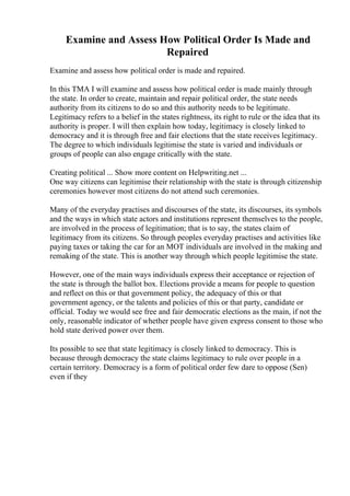 Examine and Assess How Political Order Is Made and
Repaired
Examine and assess how political order is made and repaired.
In this TMA I will examine and assess how political order is made mainly through
the state. In order to create, maintain and repair political order, the state needs
authority from its citizens to do so and this authority needs to be legitimate.
Legitimacy refers to a belief in the states rightness, its right to rule or the idea that its
authority is proper. I will then explain how today, legitimacy is closely linked to
democracy and it is through free and fair elections that the state receives legitimacy.
The degree to which individuals legitimise the state is varied and individuals or
groups of people can also engage critically with the state.
Creating political ... Show more content on Helpwriting.net ...
One way citizens can legitimise their relationship with the state is through citizenship
ceremonies however most citizens do not attend such ceremonies.
Many of the everyday practises and discourses of the state, its discourses, its symbols
and the ways in which state actors and institutions represent themselves to the people,
are involved in the process of legitimation; that is to say, the states claim of
legitimacy from its citizens. So through peoples everyday practises and activities like
paying taxes or taking the car for an MOT individuals are involved in the making and
remaking of the state. This is another way through which people legitimise the state.
However, one of the main ways individuals express their acceptance or rejection of
the state is through the ballot box. Elections provide a means for people to question
and reflect on this or that government policy, the adequacy of this or that
government agency, or the talents and policies of this or that party, candidate or
official. Today we would see free and fair democratic elections as the main, if not the
only, reasonable indicator of whether people have given express consent to those who
hold state derived power over them.
Its possible to see that state legitimacy is closely linked to democracy. This is
because through democracy the state claims legitimacy to rule over people in a
certain territory. Democracy is a form of political order few dare to oppose (Sen)
even if they
 