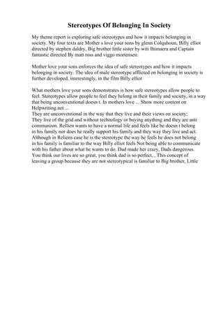 Stereotypes Of Belonging In Society
My theme report is exploring safe stereotypes and how it impacts belonging in
society. My four texts are Mother s love your sons by glenn Colquhoun, Billy elliot
directed by stephen daldry, Big brother little sister by witi Ihimaera and Captain
fantastic directed By matt ross and viggo mortensen.
Mother love your sons enforces the idea of safe stereotypes and how it impacts
belonging in society. The idea of male stereotype afflicted on belonging in society is
further developed, interestingly, in the film Billy elliot
What mothers love your sons demonstrates is how safe stereotypes allow people to
feel. Stereotypes allow people to feel they belong in their family and society, in a way
that being unconventional doesn t. In mothers love ... Show more content on
Helpwriting.net ...
They are unconventional in the way that they live and their views on society;
They live of the grid and without technology or buying anything and they are anti
communism. Rellien wants to have a normal life and feels like he doesn t belong
in his family nor does he really support his family and they way they live and act.
Although in Reliens case he is the stereotype the way he feels he does not belong
in his family is familiar to the way Billy elliot feels Not being able to communicate
with his father about what he wants to do. Dad made her crazy, Dads dangerous.
You think our lives are so great, you think dad is so perfect, , This concept of
leaving a group because they are not stereotypical is familiar to Big brother, Little
 