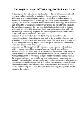 The Negative Impact Of Technology In The United States
With one click of a button, technology has allowed the world to communicate with
people several thousand miles away in just a few seconds. Advancements in
technology have a positive impact on the way people live around the world; the
innovations and integrations of technology has allowed almost anyone to do almost
anything. The world has become extremely dependent on technology, which creates a
high demand for advancements that positively change the way of living, especially
the way of communication, for everyone. Globalization and connectivity through
technology has allowed for friends and family to visually communicate with each
other through video calling programs, the conducting of businesses internationally,
and for medical assistance around the world.
The internet creates an alternative way for family and friends to visually
communicate abroad. Video chat programs such as Skype and FaceTime are used
by millions of people to chat with friends and family. If a parent is on a business trip
or even away in the military, Skype or FaceTime gives families the opportunities ...
Show more content on Helpwriting.net ...
Companies are able have global video conferences and organize deals and sales
half way around the world via videoconferencing. Not only does technology
improve the ways of connectivity, but it has also made information easily accessible
and has allowed files to be shared through e mail and edited on a separate device.
Although the concept of outsourcing is highly controversial in the United States, in
the long run, technology has helped word wide businesses save a great amount of
money by outsourcing jobs internationally. Many businesses outsource jobs related to
customer service and have employees from various countries speak on the phone to
assist their customers, who are many times, more than a few thousand miles away.
From a professional point of view, the internet and technology have paved a way for
success in the business
 