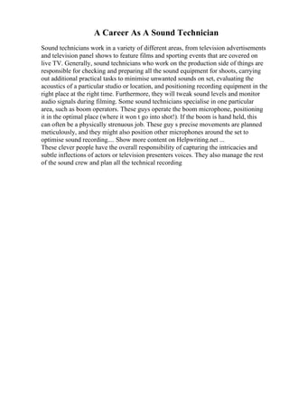 A Career As A Sound Technician
Sound technicians work in a variety of different areas, from television advertisements
and television panel shows to feature films and sporting events that are covered on
live TV. Generally, sound technicians who work on the production side of things are
responsible for checking and preparing all the sound equipment for shoots, carrying
out additional practical tasks to minimise unwanted sounds on set, evaluating the
acoustics of a particular studio or location, and positioning recording equipment in the
right place at the right time. Furthermore, they will tweak sound levels and monitor
audio signals during filming. Some sound technicians specialise in one particular
area, such as boom operators. These guys operate the boom microphone, positioning
it in the optimal place (where it won t go into shot!). If the boom is hand held, this
can often be a physically strenuous job. These guy s precise movements are planned
meticulously, and they might also position other microphones around the set to
optimise sound recording.... Show more content on Helpwriting.net ...
These clever people have the overall responsibility of capturing the intricacies and
subtle inflections of actors or television presenters voices. They also manage the rest
of the sound crew and plan all the technical recording
 