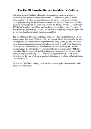 The Use Of Bioactive Restorative Materials With A...
Extensive research has been taking place in generating bioactive restorative
materials with a potential for remineralization. [1] Bioactivity refers to apatite
forming ability [2] while biomineralization is the ability to get anchored to the
underlying dentin by the formation of a mineral rich interfacial layer and a tag like
structure extending from the interfacial layer to the dentinal tubules. [3] Biodentine
TM (BD) (Septodont, Saint Maur des FossО№s, Creteil, France) and TheraCal LC
TM (Bisco Inc, Schamburg, IL, USA) are calcium silicate based bioactive liners that
are proposed as alternatives to glass ionomers (GIs).
The use of bioactive liners beneath resin composite (RC) would clinically be more
advantageous than using GI liners as they are biologically well tolerated by the pulp
tissue [4] and have comparatively higher remineralizing ability. [5] The success of
these laminate restorations depend not only on the bond strength of the liner to the
dentin but also on the quality of bond between liner and overlying RC. Various
studies suggest the application of resin modified glass ionomer cement (RMGIC)
instead of GI in the sandwich technique because of improved bond strength to RC
due to its chemical bonding. [6],[7] The bond strength of RMGIC to RC varies
depending on the type of adhesive used and it has been proved that self etch is better
than total etch. [8]
Biodentine TM (BD) is recently being used as a dentin replacement material under
composite restorations.
 