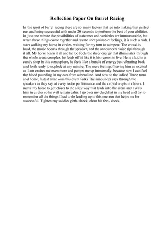 Reflection Paper On Barrel Racing
In the sport of barrel racing there are so many factors that go into making that perfect
run and being successful with under 20 seconds to perform the best of your abilities.
In just one minute the possibilities of outcomes and variables are immeasurable, but
when these things come together and create unexplainable feelings, it is such a rush. I
start walking my horse in circles, waiting for my turn to compete. The crowd is
loud, the music booms through the speaker, and the announcers voice rips through
it all. My horse hears it all and he too feels the sheer energy that illuminates through
the whole arena complex, he feeds off it like it is his reason to live. He is a kid in a
candy shop in this atmosphere, he feels like a bundle of energy just vibrating back
and forth ready to explode at any minute. The mere feelingof having him as excited
as I am excites me even more and pumps me up immensely, because now I can feel
the blood pounding in my ears from adrenaline. And now to the ladies! Three turns
and home, fastest time wins this event folks The announcer says through the
speakers as they say at every rodeo performance and the crowd erupts in cheers. I
move my horse to get closer to the alley way that leads into the arena and I walk
him in circles so he will remain calm. I go over my checklist in my head and try to
remember all the things I had to do leading up to this one run that helps me be
successful. Tighten my saddles girth, check, clean his feet, check,
 