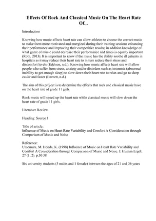 Effects Of Rock And Classical Music On The Heart Rate
Of...
Introduction
Knowing how music affects heart rate can allow athletes to choose the correct music
to make them more motivated and energized during their training sessions enhancing
their performance and improving their competitive results; in addition knowledge of
what genre of music could decrease their performance and times is equally important
(Roth, 2013). It is important to know if the music has the ability soothe ill patients in
hospitals as it may reduce their heart rate to in turn reduce their stress and
discomfort levels (Edelson, n.d.). Knowing how music affects heart rate will allow
people who suffer from stress, anxiety and/or disorders such as insomnia (abnormal
inability to get enough sleep) to slow down their heart rate to relax and go to sleep
easier and faster (Barnett, n.d.)
The aim of this project is to determine the effects that rock and classical music have
on the heart rate of grade 11 girls.
Rock music will speed up the heart rate while classical music will slow down the
heart rate of grade 11 girls.
Literature Review
Heading: Source 1
Title of article:
Influence of Music on Heart Rate Variability and Comfort A Consideration through
Comparison of Music and Noise
Reference:
Umemura, M. Honda, K. (1998) Influence of Music on Heart Rate Variability and
Comfort A Consideration through Comparison of Music and Noise. J. Human Ergol.
27 (1, 2). p.30 38
Six university students (5 males and 1 female) between the ages of 21 and 36 years
 