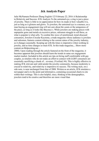 Jck Analysis Paper
Julie McNamara Professor Zhang English 123 February 22, 2016 A Relationship
to Relativity and Success: JCK Analysis To the untrained eye, a ring is just a piece
of jewelry. There is little to no appreciation for how its made or how valuable it is,
just as long as it glistens and glows. To jewelers, the untrained eye is a menace, as a
man buying an engagement ring will not care about the carats or the uniqueness of
the piece, as long as it looks like Beyonce s. While jewelers are making pieces with
unpopular gems and metals at excessive prices, salesmen struggle to sell these, as
what is popular is what sells. To combat this wave of uninformed, trend obsessed
consumers, Jewelers Circular Keystone, a trade magazine whose audience is jewelers
and salesmen, features content relating to the current status of the jewelry industry,
as it changes seasonally. Keeping up with the times is imperative when working in
jewelry, and as time changes so must JCK. In this trade magazine,... Show more
content on Helpwriting.net ...
2008). Upon reading through the article featured on the front of the magazine, it
becomes apparent that jewelers should learn the trends in same sex engagement
market market. Included in this article are tips on hiring staff comfortable with gay
couples, as retailers who do not make an effort to connect with LGBT consumers are
essentially sacrificing a chunk of... revenue, (Vesilind, 84). This is highly effective in
making JCK relevant and valid amidst the jewelry community, because modernity is
crucial to relativity, and relativity is imperative to success. The writing style, on a
side note, is near unchanged from that of 2008. Written as an article, JCK emulates a
newspaper and is to the point and informative, containing occasional charts to cite
within their writings. This is also helpful, since, thinking of the demographics,
jewelers tend to be creative and therefore are more visual than
 