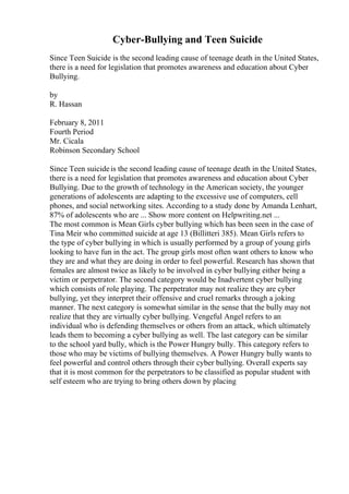 Cyber-Bullying and Teen Suicide
Since Teen Suicide is the second leading cause of teenage death in the United States,
there is a need for legislation that promotes awareness and education about Cyber
Bullying.
by
R. Hassan
February 8, 2011
Fourth Period
Mr. Cicala
Robinson Secondary School
Since Teen suicideis the second leading cause of teenage death in the United States,
there is a need for legislation that promotes awareness and education about Cyber
Bullying. Due to the growth of technology in the American society, the younger
generations of adolescents are adapting to the excessive use of computers, cell
phones, and social networking sites. According to a study done by Amanda Lenhart,
87% of adolescents who are ... Show more content on Helpwriting.net ...
The most common is Mean Girls cyber bullying which has been seen in the case of
Tina Meir who committed suicide at age 13 (Billitteri 385). Mean Girls refers to
the type of cyber bullying in which is usually performed by a group of young girls
looking to have fun in the act. The group girls most often want others to know who
they are and what they are doing in order to feel powerful. Research has shown that
females are almost twice as likely to be involved in cyber bullying either being a
victim or perpetrator. The second category would be Inadvertent cyber bullying
which consists of role playing. The perpetrator may not realize they are cyber
bullying, yet they interpret their offensive and cruel remarks through a joking
manner. The next category is somewhat similar in the sense that the bully may not
realize that they are virtually cyber bullying. Vengeful Angel refers to an
individual who is defending themselves or others from an attack, which ultimately
leads them to becoming a cyber bullying as well. The last category can be similar
to the school yard bully, which is the Power Hungry bully. This category refers to
those who may be victims of bullying themselves. A Power Hungry bully wants to
feel powerful and control others through their cyber bullying. Overall experts say
that it is most common for the perpetrators to be classified as popular student with
self esteem who are trying to bring others down by placing
 