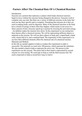 Factors Affect The Chemical Rate Of A Chemical Reaction
Introduction:
Enzymes are a protein that replicates a catalyst which helps chemical reactions
begin to move without the enzymes being changed in the process. Enzymes work to
complete only one task. But there are a variety of different enzymes in the body that
each one has their specific task to complete. Something that enzymes do is they are
used in making foods, used for digestion. Many of the chemical reactions in the body
have a bunch of energy in them when they happen, which means it can occur in a
faster amount of time. Enzymes speed up a reaction by lowering the activation energy
. An inhibitor makes the reaction slow down. In this experiment we are testing how
three factors affect a chemical reaction. We will be representing different objects or
materials as the enzyme. We will use three objects or body part: a taped hand, a hand
with a tennis ball in it, and a rendered hand. The importance of this experiment is to
see how three different elements affect the chemical rate of a chemical reaction.
Materials and Method:
In this lab we needed supplies to help us conduct this experiment to make it
successful. The materials we used were 100 pennies, which represent the substrates.
We also needed a hand to help us represent the active site. The person in this
experiment was the enzyme. The tennis ball in their hand is represented by second
enzyme we were testing. We used tape to help us with the third enzyme trial. We
used a stopwatch to help us record how long we had to
 