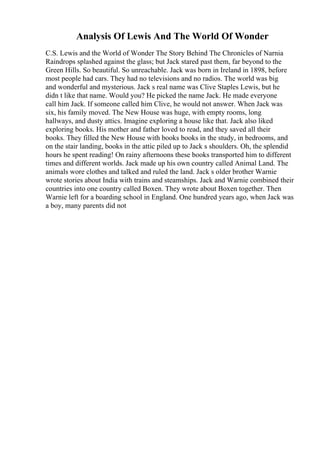 Analysis Of Lewis And The World Of Wonder
C.S. Lewis and the World of Wonder The Story Behind The Chronicles of Narnia
Raindrops splashed against the glass; but Jack stared past them, far beyond to the
Green Hills. So beautiful. So unreachable. Jack was born in Ireland in 1898, before
most people had cars. They had no televisions and no radios. The world was big
and wonderful and mysterious. Jack s real name was Clive Staples Lewis, but he
didn t like that name. Would you? He picked the name Jack. He made everyone
call him Jack. If someone called him Clive, he would not answer. When Jack was
six, his family moved. The New House was huge, with empty rooms, long
hallways, and dusty attics. Imagine exploring a house like that. Jack also liked
exploring books. His mother and father loved to read, and they saved all their
books. They filled the New House with books books in the study, in bedrooms, and
on the stair landing, books in the attic piled up to Jack s shoulders. Oh, the splendid
hours he spent reading! On rainy afternoons these books transported him to different
times and different worlds. Jack made up his own country called Animal Land. The
animals wore clothes and talked and ruled the land. Jack s older brother Warnie
wrote stories about India with trains and steamships. Jack and Warnie combined their
countries into one country called Boxen. They wrote about Boxen together. Then
Warnie left for a boarding school in England. One hundred years ago, when Jack was
a boy, many parents did not
 